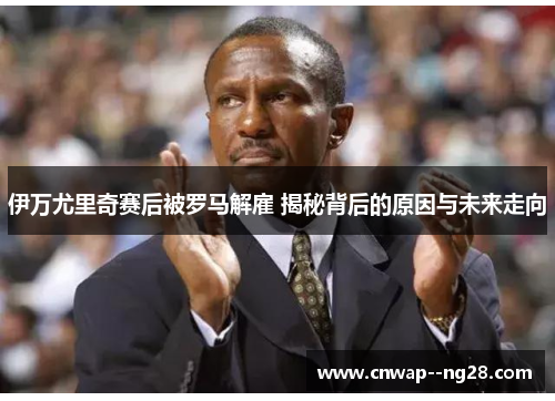 伊万尤里奇赛后被罗马解雇 揭秘背后的原因与未来走向 伊万尤里奇赛后被罗马解雇 揭秘背后的原因与未来走向