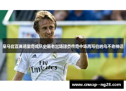 皇马官宣莫德里奇成队史最老出场球员传奇中场再写伯纳乌不老神话