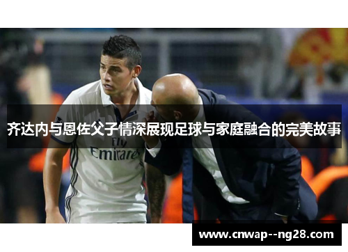 齐达内与恩佐父子情深展现足球与家庭融合的完美故事