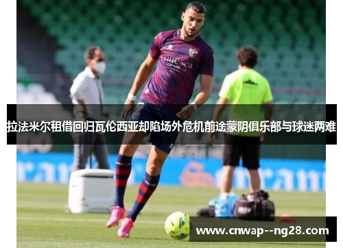 拉法米尔租借回归瓦伦西亚却陷场外危机前途蒙阴俱乐部与球迷两难 拉法米尔租借回归瓦伦西亚却陷场外危机前途蒙阴俱乐部与球迷两难
