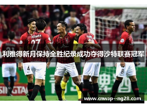 利雅得新月保持全胜纪录成功夺得沙特联赛冠军 利雅得新月保持全胜纪录成功夺得沙特联赛冠军