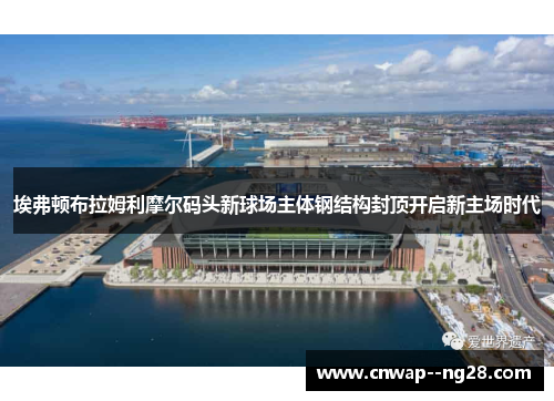 埃弗顿布拉姆利摩尔码头新球场主体钢结构封顶开启新主场时代